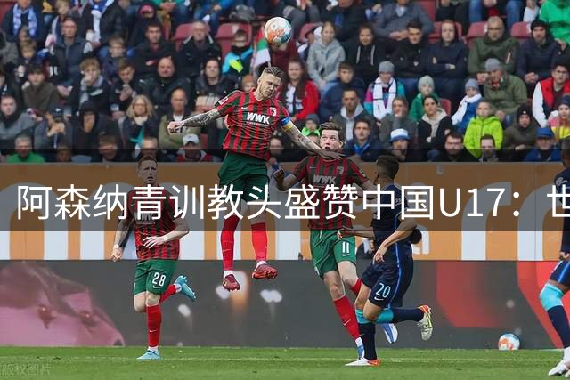 阿森纳青训教头盛赞中国U17：世界杯劲旅雏形已现